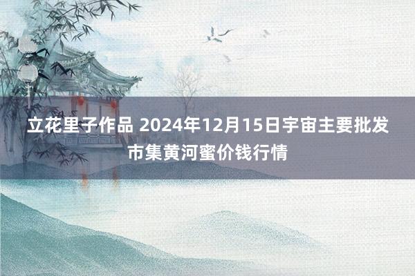 立花里子作品 2024年12月15日宇宙主要批发市集黄河蜜价钱行情