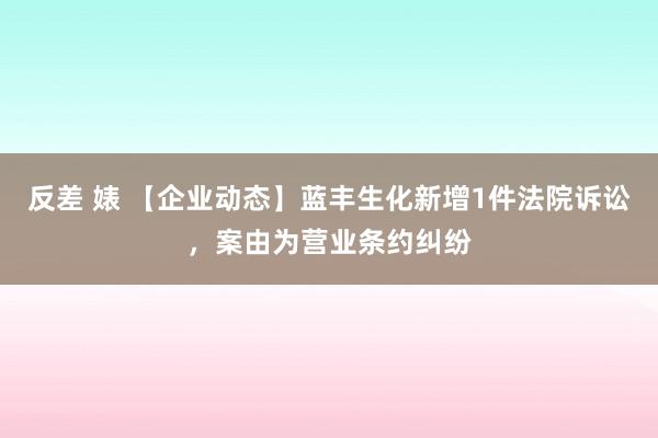 反差 婊 【企业动态】蓝丰生化新增1件法院诉讼，案由为营业条约纠纷