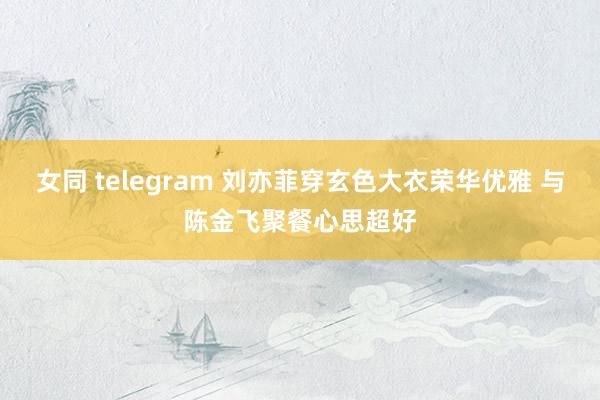 女同 telegram 刘亦菲穿玄色大衣荣华优雅 与陈金飞聚餐心思超好