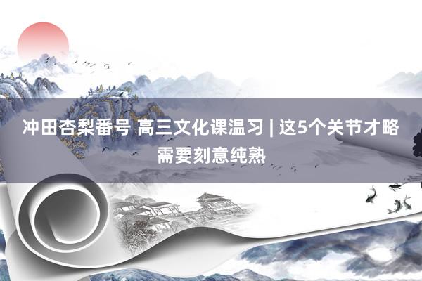 冲田杏梨番号 高三文化课温习 | 这5个关节才略需要刻意纯熟