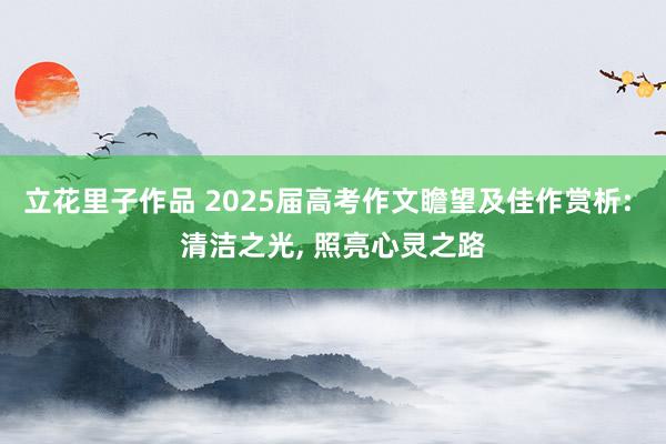 立花里子作品 2025届高考作文瞻望及佳作赏析: 清洁之光， 照亮心灵之路