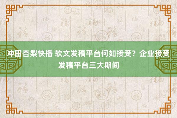 冲田杏梨快播 软文发稿平台何如接受？企业接受发稿平台三大期间