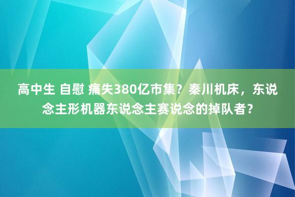 高中生 自慰 痛失380亿市集？秦川机床，东说念主形机器东说念主赛说念的掉队者？