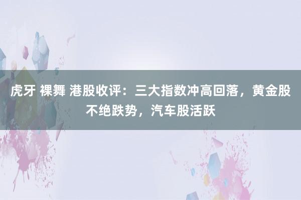 虎牙 裸舞 港股收评：三大指数冲高回落，黄金股不绝跌势，汽车股活跃