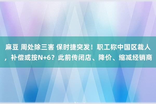 麻豆 周处除三害 保时捷突发！职工称中国区裁人，补偿或按N+6？此前传闭店、降价、缩减经销商