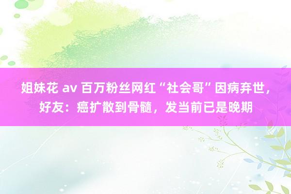 姐妹花 av 百万粉丝网红“社会哥”因病弃世，好友：癌扩散到骨髓，发当前已是晚期