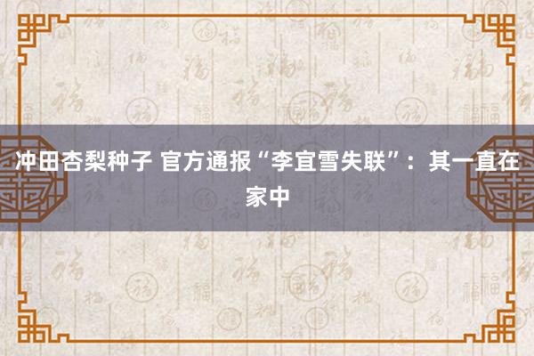 冲田杏梨种子 官方通报“李宜雪失联”：其一直在家中