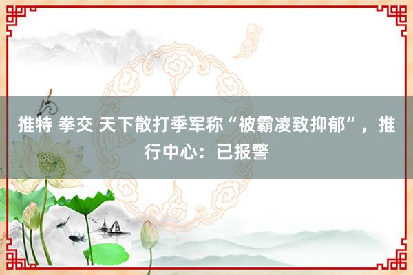 推特 拳交 天下散打季军称“被霸凌致抑郁”，推行中心：已报警