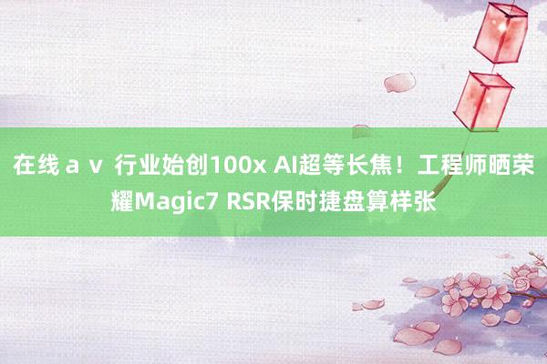 在线ａｖ 行业始创100x AI超等长焦！工程师晒荣耀Magic7 RSR保时捷盘算样张