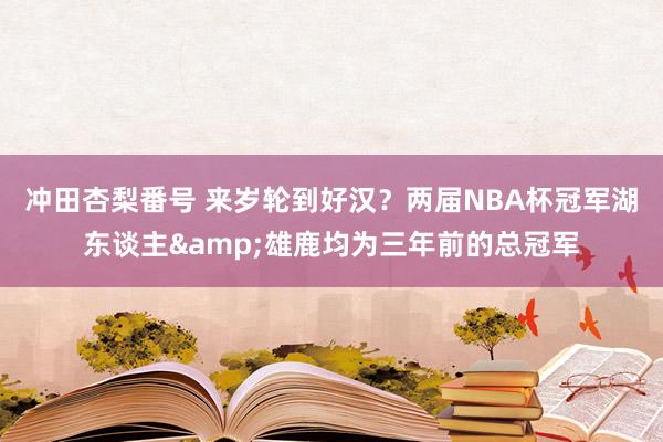 冲田杏梨番号 来岁轮到好汉？两届NBA杯冠军湖东谈主&雄鹿均为三年前的总冠军