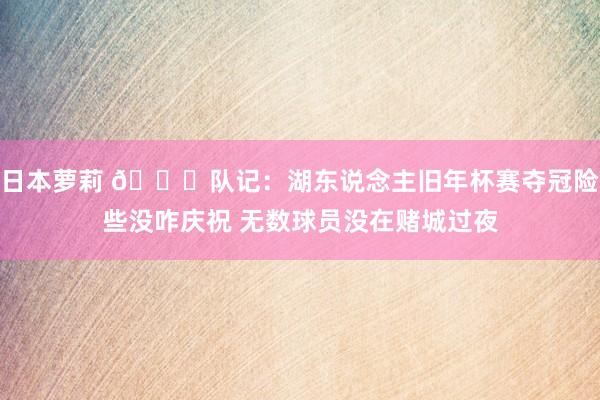 日本萝莉 👀队记：湖东说念主旧年杯赛夺冠险些没咋庆祝 无数球员没在赌城过夜