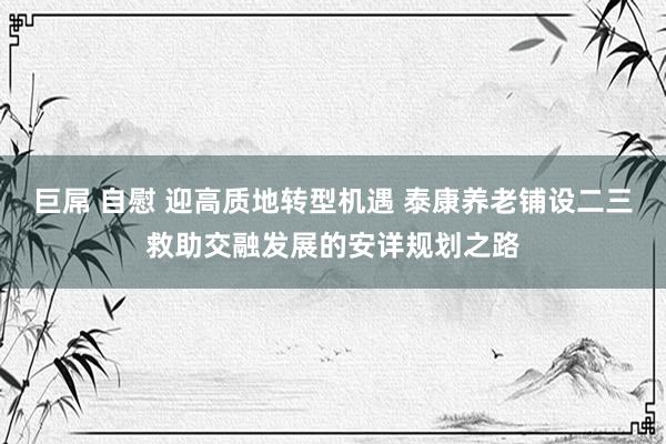 巨屌 自慰 迎高质地转型机遇 泰康养老铺设二三救助交融发展的安详规划之路