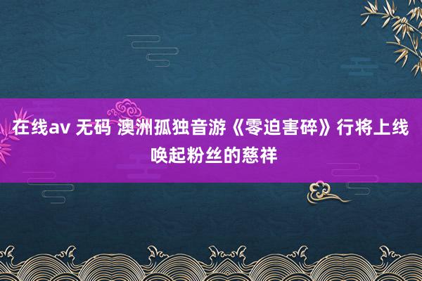 在线av 无码 澳洲孤独音游《零迫害碎》行将上线 唤起粉丝的慈祥