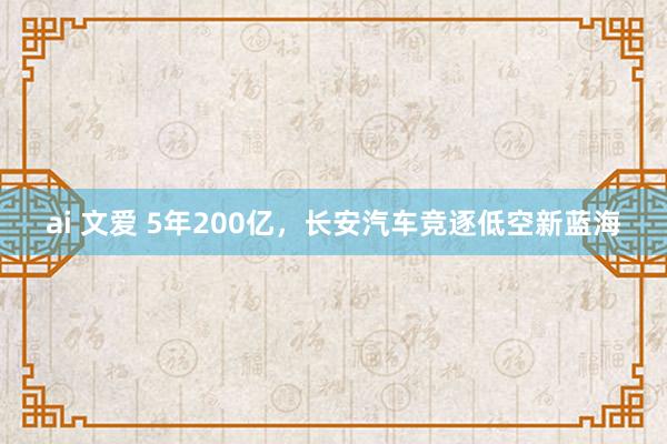 ai 文爱 5年200亿，长安汽车竞逐低空新蓝海