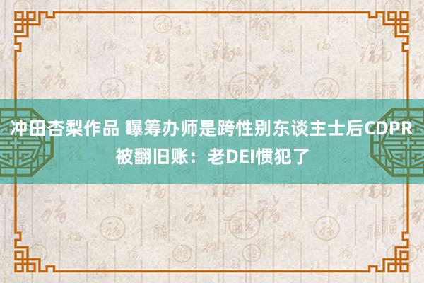 冲田杏梨作品 曝筹办师是跨性别东谈主士后CDPR被翻旧账：老DEI惯犯了