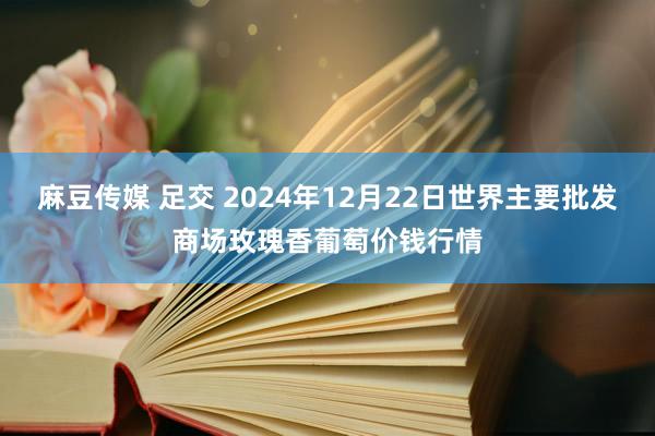 麻豆传媒 足交 2024年12月22日世界主要批发商场玫瑰香葡萄价钱行情