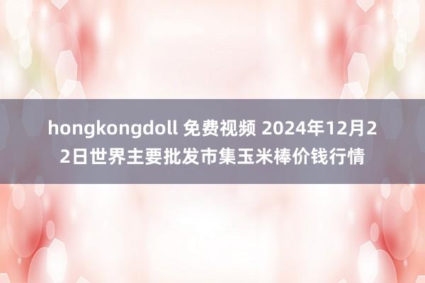 hongkongdoll 免费视频 2024年12月22日世界主要批发市集玉米棒价钱行情