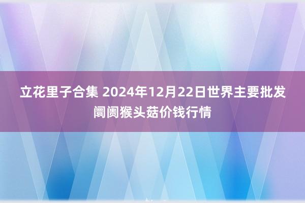 立花里子合集 2024年12月22日世界主要批发阛阓猴头菇价钱行情