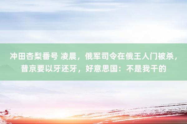 冲田杏梨番号 凌晨，俄军司令在俄王人门被杀，普京要以牙还牙，好意思国：不是我干的