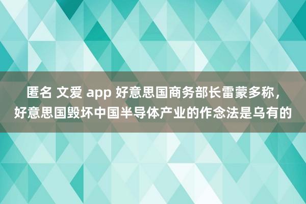 匿名 文爱 app 好意思国商务部长雷蒙多称，好意思国毁坏中国半导体产业的作念法是乌有的