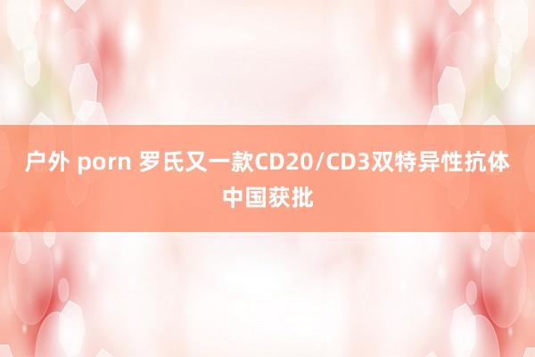 户外 porn 罗氏又一款CD20/CD3双特异性抗体中国获批