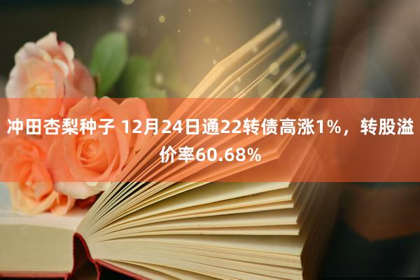 冲田杏梨种子 12月24日通22转债高涨1%，转股溢价率60.68%