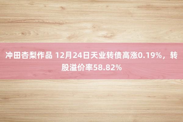 冲田杏梨作品 12月24日天业转债高涨0.19%，转股溢价率58.82%