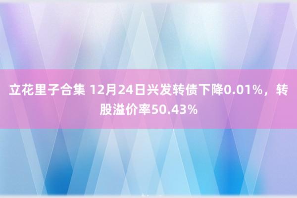 立花里子合集 12月24日兴发转债下降0.01%，转股溢价率50.43%