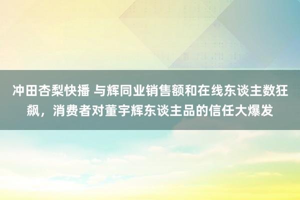 冲田杏梨快播 与辉同业销售额和在线东谈主数狂飙，消费者对董宇辉东谈主品的信任大爆发