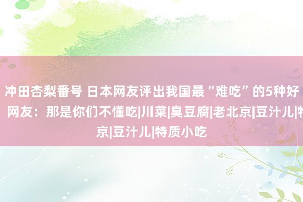 冲田杏梨番号 日本网友评出我国最“难吃”的5种好意思食，网友：那是你们不懂吃|川菜|臭豆腐|老北京|豆汁儿|特质小吃