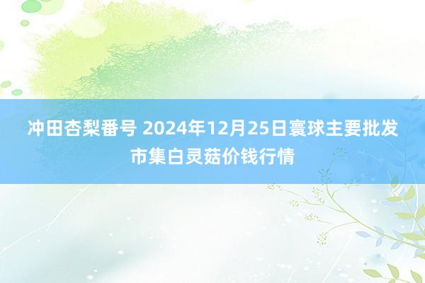 冲田杏梨番号 2024年12月25日寰球主要批发市集白灵菇价钱行情