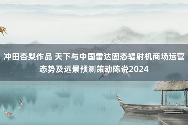 冲田杏梨作品 天下与中国雷达固态辐射机商场运营态势及远景预测策动陈说2024