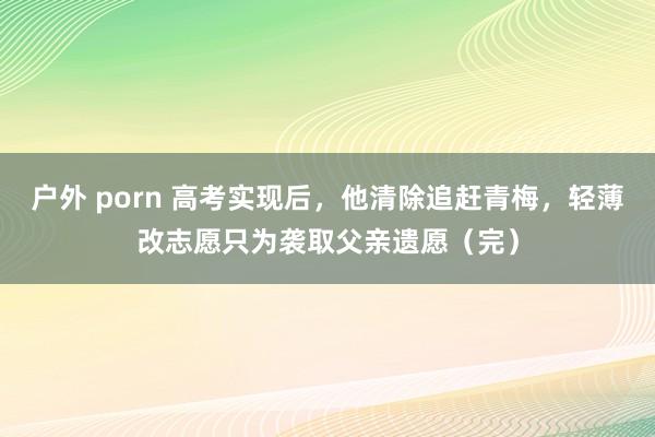 户外 porn 高考实现后，他清除追赶青梅，轻薄改志愿只为袭取父亲遗愿（完）