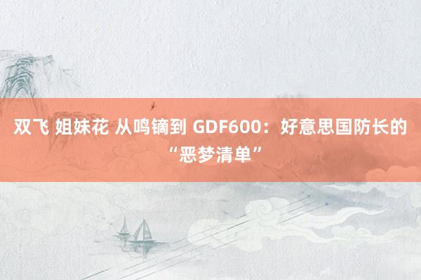 双飞 姐妹花 从鸣镝到 GDF600：好意思国防长的 “恶梦清单”