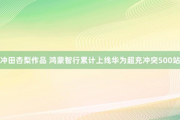 冲田杏梨作品 鸿蒙智行累计上线华为超充冲突500站