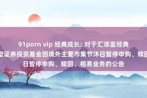 91porn vip 经典成长: 对于汇添富经典成长依期盛开混杂型证券投资基金因境外主要市集节沐日暂停申购、赎回、相易业务的公告