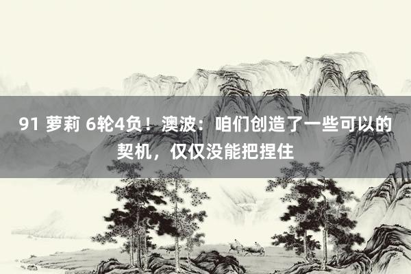 91 萝莉 6轮4负！澳波：咱们创造了一些可以的契机，仅仅没能把捏住