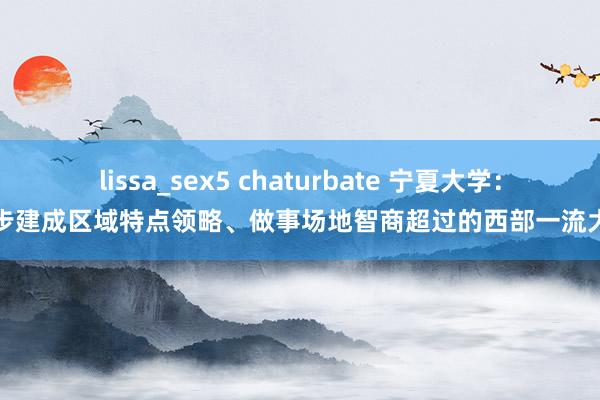 lissa_sex5 chaturbate 宁夏大学：初步建成区域特点领略、做事场地智商超过的西部一流大学