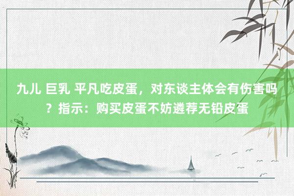 九儿 巨乳 平凡吃皮蛋，对东谈主体会有伤害吗？指示：购买皮蛋不妨遴荐无铅皮蛋