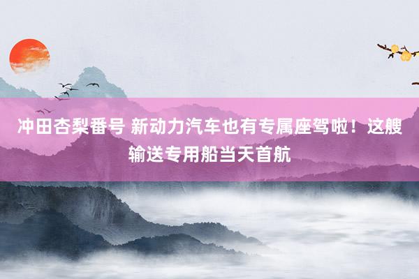 冲田杏梨番号 新动力汽车也有专属座驾啦！这艘输送专用船当天首航