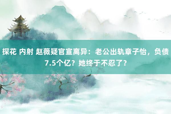 探花 内射 赵薇疑官宣离异：老公出轨章子怡，负债7.5个亿？她终于不忍了？