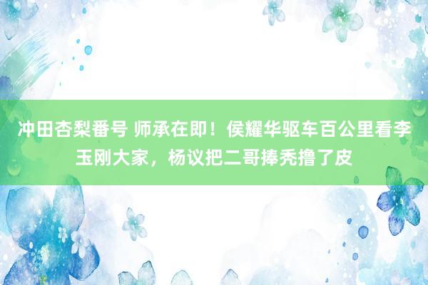 冲田杏梨番号 师承在即！侯耀华驱车百公里看李玉刚大家，杨议把二哥捧秃撸了皮