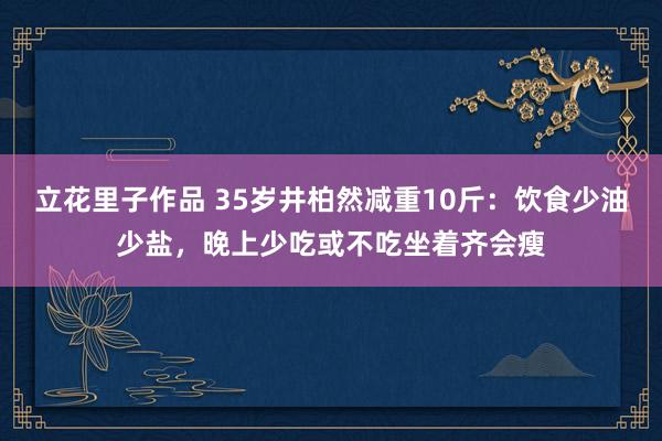 立花里子作品 35岁井柏然减重10斤：饮食少油少盐，晚上少吃或不吃坐着齐会瘦