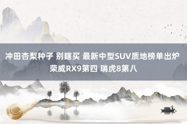 冲田杏梨种子 别瞎买 最新中型SUV质地榜单出炉 荣威RX9第四 瑞虎8第八