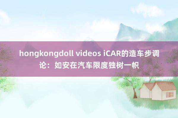 hongkongdoll videos iCAR的造车步调论：如安在汽车限度独树一帜