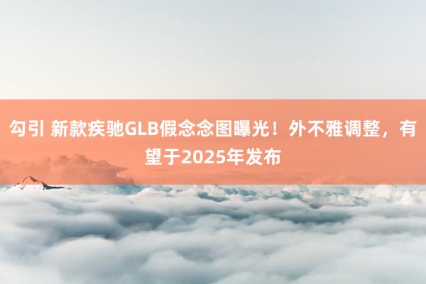 勾引 新款疾驰GLB假念念图曝光！外不雅调整，有望于2025年发布