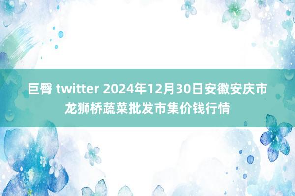 巨臀 twitter 2024年12月30日安徽安庆市龙狮桥蔬菜批发市集价钱行情