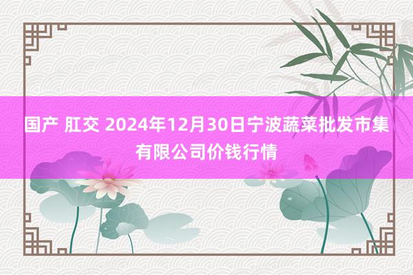 国产 肛交 2024年12月30日宁波蔬菜批发市集有限公司价钱行情