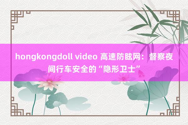 hongkongdoll video 高速防眩网：督察夜间行车安全的“隐形卫士”