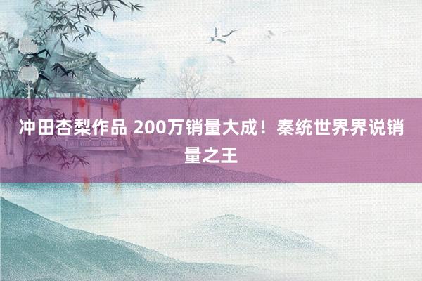 冲田杏梨作品 200万销量大成！秦统世界界说销量之王